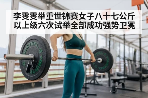 李雯雯举重世锦赛女子八十七公斤以上级六次试举全部成功强势卫冕